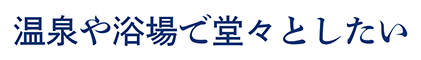 温泉や浴場で堂々としたい