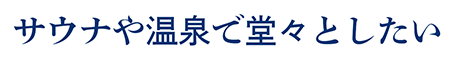 サウナや温泉で堂々としたい